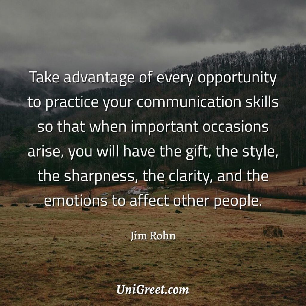 Take advantage of every opportunity to practice your communication skills so that when important occasions arise, you will have the gift, the style, the sharpness, the clarity, and the emotions to affect other people.